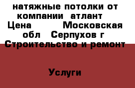 натяжные потолки от компании “атлант“ › Цена ­ 500 - Московская обл., Серпухов г. Строительство и ремонт » Услуги   